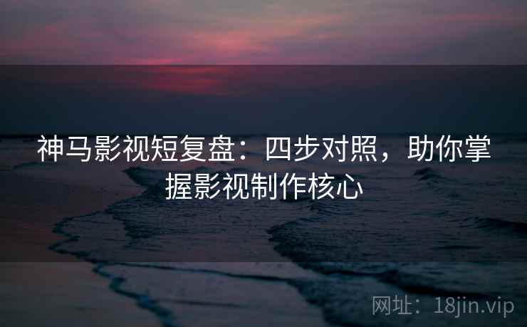 神马影视短复盘：四步对照，助你掌握影视制作核心