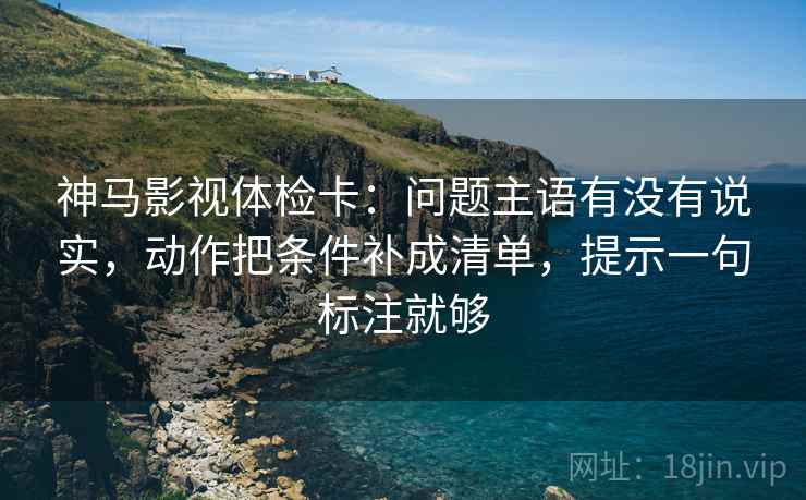 神马影视体检卡：问题主语有没有说实，动作把条件补成清单，提示一句标注就够