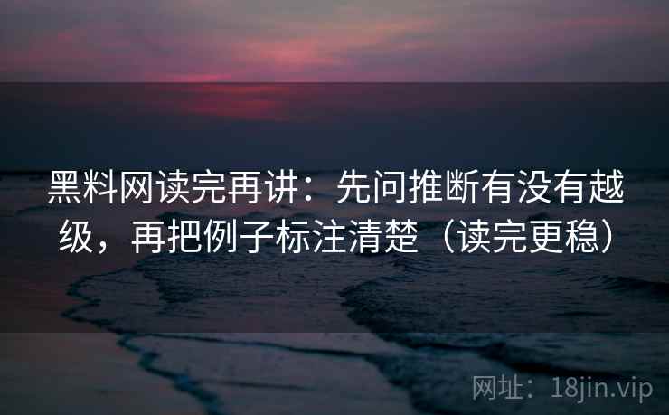 黑料网读完再讲：先问推断有没有越级，再把例子标注清楚（读完更稳）