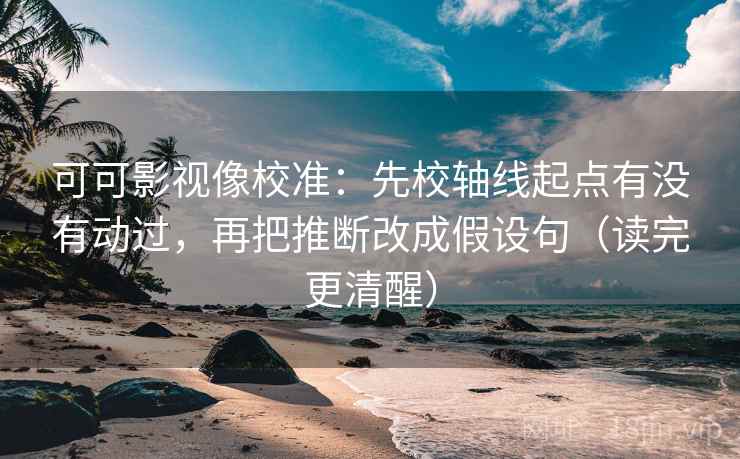 可可影视像校准：先校轴线起点有没有动过，再把推断改成假设句（读完更清醒）