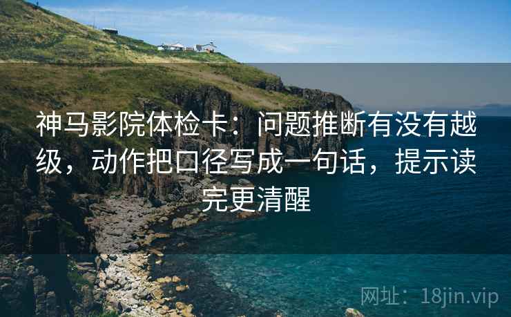 神马影院体检卡：问题推断有没有越级，动作把口径写成一句话，提示读完更清醒