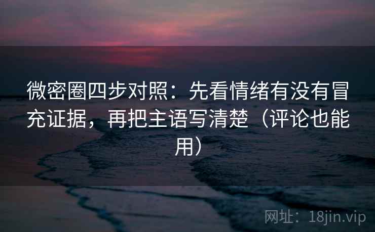 微密圈四步对照：先看情绪有没有冒充证据，再把主语写清楚（评论也能用）