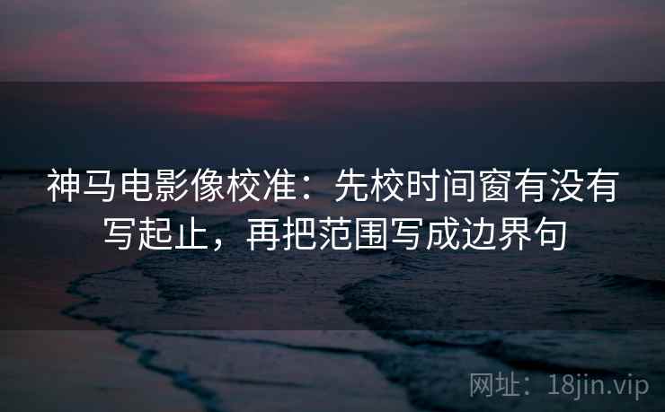 神马电影像校准：先校时间窗有没有写起止，再把范围写成边界句