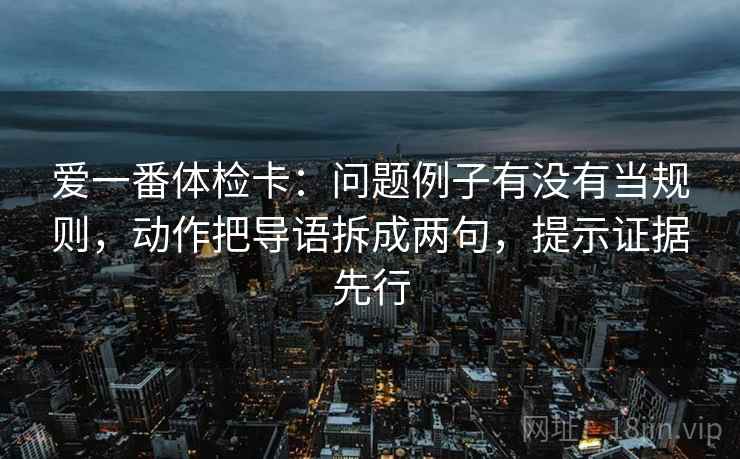 爱一番体检卡:问题例子有没有当规则,动作把导语拆成两句,提示证据先行 爱一番体检卡:问题例子有没有当规则,动作把导语拆成两句,提示证据先行