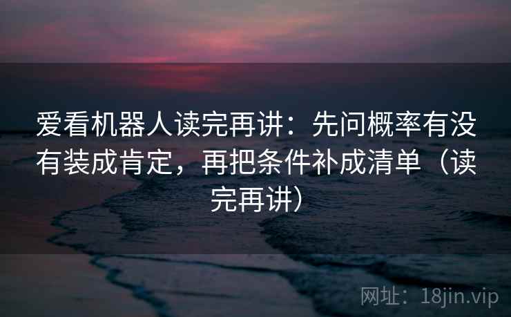 爱看机器人读完再讲:先问概率有没有装成肯定,再把条件补成清单(读完再讲) 爱看机器人读完再讲:先问概率有没有装成肯定,再把条件补成清单(读完再讲)