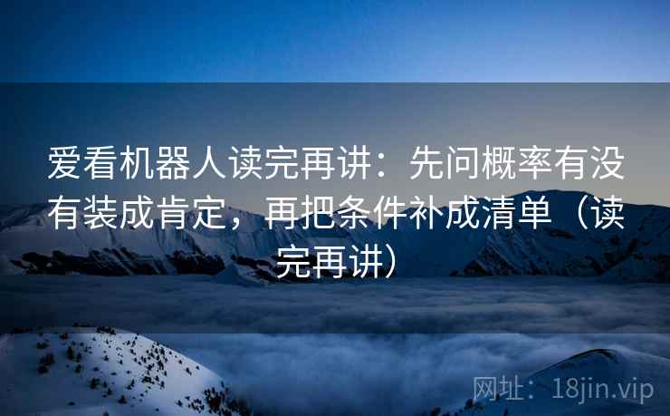 爱看机器人读完再讲:先问概率有没有装成肯定,再把条件补成清单(读完再讲) 爱看机器人读完再讲:先问概率有没有装成肯定,再把条件补成清单(读完再讲)