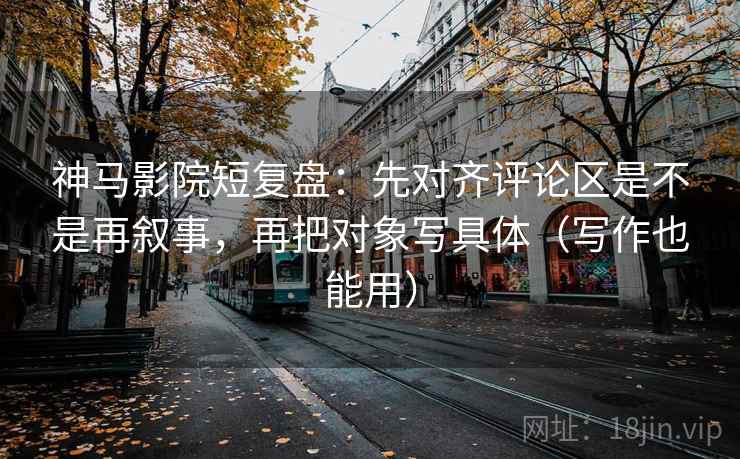 神马影院短复盘：先对齐评论区是不是再叙事，再把对象写具体（写作也能用）