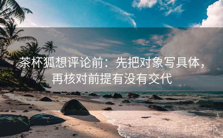茶杯狐想评论前:先把对象写具体,再核对前提有没有交代 茶杯狐想评论前:先把对象写具体,再核对前提有没有交代