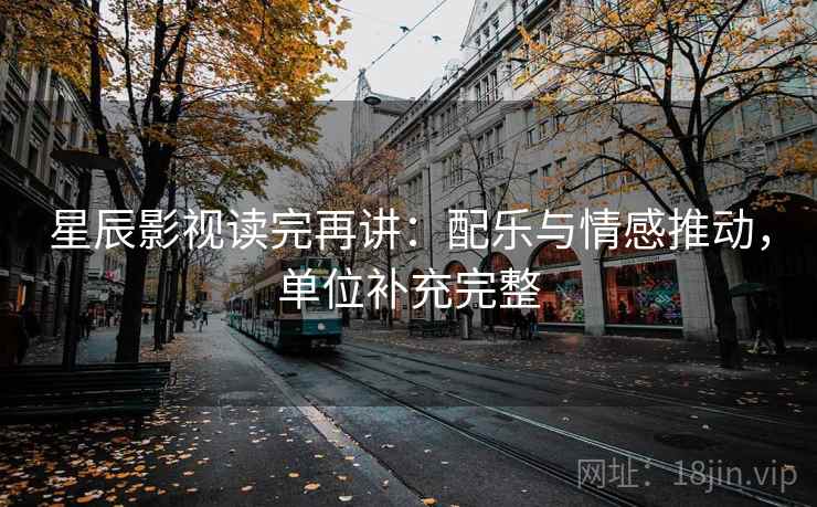 星辰影视读完再讲:配乐与情感推动,单位补充完整 星辰影视读完再讲:配乐与情感推动,单位补充完整