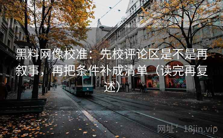 黑料网像校准:先校评论区是不是再叙事,再把条件补成清单(读完再复述) 黑料网像校准:先校评论区是不是再叙事,再把条件补成清单(读完再复述)