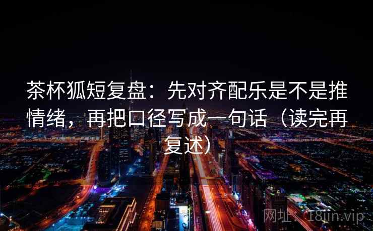 茶杯狐短复盘:先对齐配乐是不是推情绪,再把口径写成一句话(读完再复述) 茶杯狐短复盘:先对齐配乐是不是推情绪,再把口径写成一句话(读完再复述)