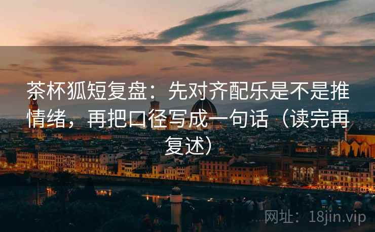 茶杯狐短复盘:先对齐配乐是不是推情绪,再把口径写成一句话(读完再复述) 茶杯狐短复盘:先对齐配乐是不是推情绪,再把口径写成一句话(读完再复述)